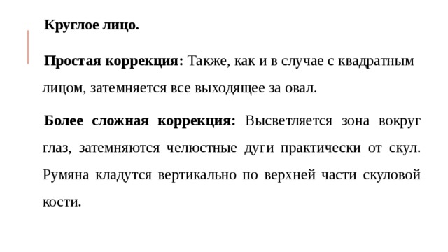Круглое лицо. Простая  коррекция: Также, как и в случае с квадратным лицом, затемняется все выходящее за овал. Более сложная коррекция: Высветляется зона вокруг глаз, затемняются челюстные дуги практически от скул. Румяна кладутся вертикально по верхней части скуловой кости. 