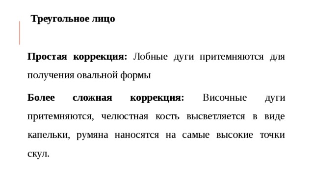 Треугольное лицо  Простая коррекция: Лобные дуги притемняются для получения овальной формы Более сложная коррекция: Височные дуги притемняются, челюстная кость высветляется в виде капельки, румяна наносятся на самые высокие точки скул.  