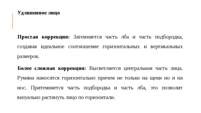 Удлиненное лицо Простая коррекция: Затемняется часть лба и часть подбородка, создавая идеальное соотношение горизонтальных и вертикальных размеров. Более сложная коррекция: Высветляется центральная часть лица. Румяна наносятся горизонтально причем не только на щеки но и на нос. Притемняется часть подбородка и часть лба, это позволит визуально растянуть лицо по горизонтали. 