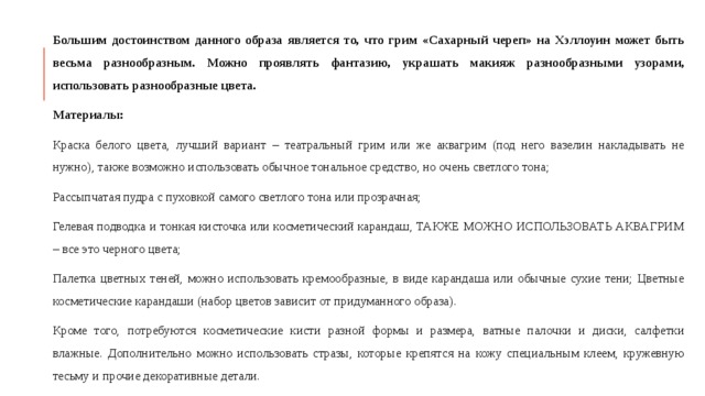Большим достоинством данного образа является то, что грим «Сахарный череп» на Хэллоуин может быть весьма разнообразным. Можно проявлять фантазию, украшать макияж разнообразными узорами, использовать разнообразные цвета. Материалы: Краска белого цвета, лучший вариант – театральный грим или же аквагрим (под него вазелин накладывать не нужно), также возможно использовать обычное тональное средство, но очень светлого тона; Рассыпчатая пудра с пуховкой самого светлого тона или прозрачная; Гелевая подводка и тонкая кисточка или косметический карандаш, ТАКЖЕ МОЖНО ИСПОЛЬЗОВАТЬ АКВАГРИМ – все это черного цвета; Палетка цветных теней, можно использовать кремообразные, в виде карандаша или обычные сухие тени; Цветные косметические карандаши (набор цветов зависит от придуманного образа). Кроме того, потребуются косметические кисти разной формы и размера, ватные палочки и диски, салфетки влажные. Дополнительно можно использовать стразы, которые крепятся на кожу специальным клеем, кружевную тесьму и прочие декоративные детали.  