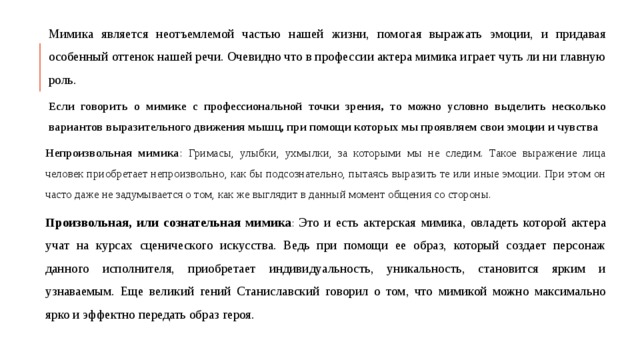 Мимика является неотъемлемой частью нашей жизни, помогая выражать эмоции, и придавая особенный оттенок нашей речи. Очевидно что в профессии актера мимика играет чуть ли ни главную роль. Если говорить о мимике с профессиональной точки зрения, то можно условно выделить несколько вариантов выразительного движения мышц, при помощи которых мы проявляем свои эмоции и чувства Непроизвольная мимика : Гримасы, улыбки, ухмылки, за которыми мы не следим. Такое выражение лица человек приобретает непроизвольно, как бы подсознательно, пытаясь выразить те или иные эмоции. При этом он часто даже не задумывается о том, как же выглядит в данный момент общения со стороны. Произвольная, или сознательная мимика : Это и есть актерская мимика, овладеть которой актера учат на курсах сценического искусства. Ведь при помощи ее образ, который создает персонаж данного исполнителя, приобретает индивидуальность, уникальность, становится ярким и узнаваемым. Еще великий гений Станиславский говорил о том, что мимикой можно максимально ярко и эффектно передать образ героя. 