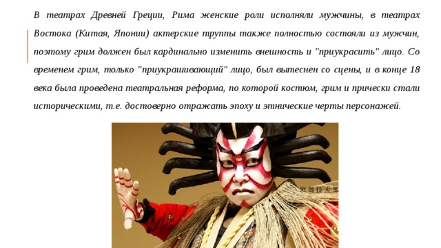 В театрах Древней Греции, Рима женские роли исполняли мужчины, в театрах Востока (Китая, Японии) актерские труппы также полностью состояли из мужчин, поэтому грим должен был кардинально изменить внешность и 