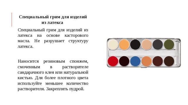 Специальный грим для изделий из латекса Специальный грим для изделий из латекса на основе касторового масла. Не разрушает структуру латекса. Наносится резиновым спонжем, смоченным в растворителе сандарачного клея или натуральной кистью. Для более плотного цвета используйте меньшее количество растворителя. Закреплять пудрой. 