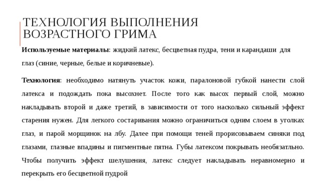 Технология выполнения возрастного грима Используемые материалы : жидкий латекс, бесцветная пудра, тени и карандаши для глаз (синие, черные, белые и коричневые). Технология : необходимо натянуть участок кожи, паралоновой губкой нанести слой латекса и подождать пока высохнет. После того как высох первый слой, можно накладывать второй и даже третий, в зависимости от того насколько сильный эффект старения нужен. Для легкого состаривания можно ограничиться одним слоем в уголках глаз, и парой морщинок на лбу. Далее при помощи теней прорисовываем синяки под глазами, глазные впадины и пигментные пятна. Губы латексом покрывать необязатльно. Чтобы получить эффект шелушения, латекс следует накладывать неравномерно и перекрыть его бесцветной пудрой 