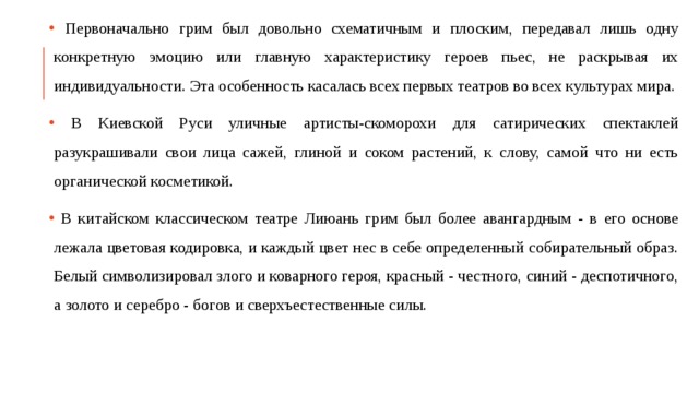  Первоначально грим был довольно схематичным и плоским, передавал лишь одну конкретную эмоцию или главную характеристику героев пьес, не раскрывая их индивидуальности. Эта особенность касалась всех первых театров во всех культурах мира.  В Киевской Руси уличные артисты-скоморохи для сатирических спектаклей разукрашивали свои лица сажей, глиной и соком растений, к слову, самой что ни есть органической косметикой.  В китайском классическом театре Лиюань грим был более авангардным - в его основе лежала цветовая кодировка, и каждый цвет нес в себе определенный собирательный образ. Белый символизировал злого и коварного героя, красный - честного, синий - деспотичного, а золото и серебро - богов и сверхъестественные силы. 