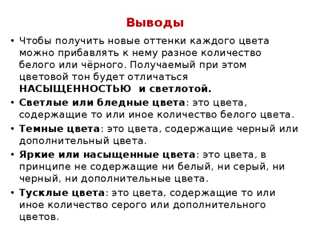 Выводы Чтобы получить новые оттенки каждого цвета можно прибавлять к нему разное количество белого или чёрного. Получаемый при этом цветовой тон будет отличаться НАСЫЩЕННОСТЬЮ и светлотой. Светлые или бледные цвета : это цвета, содержащие то или иное количество белого цвета. Темные цвета : это цвета, содержащие черный или дополнительный цвета. Яркие или насыщенные цвета : это цвета, в принципе не содержащие ни белый, ни серый, ни черный, ни дополнительные цвета. Тусклые цвета : это цвета, содержащие то или иное количество серого или дополнительного цветов. 