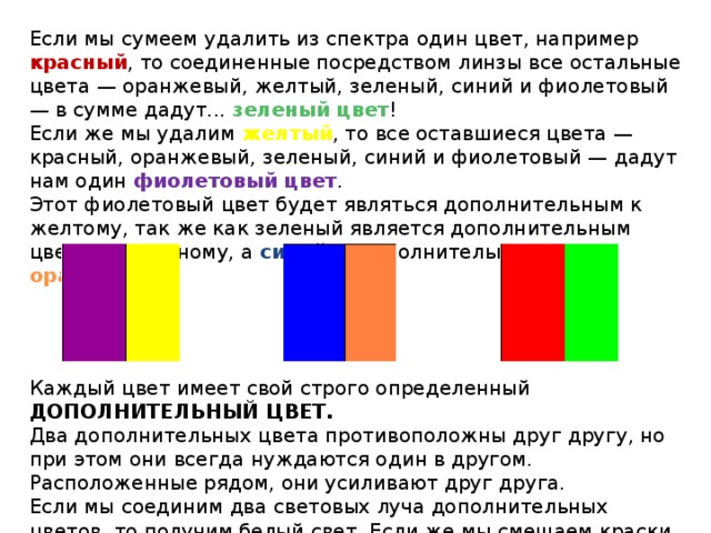 Если мы сумеем удалить из спектра один цвет, например красный , то соединенные посредством линзы все остальные цвета — оранжевый, желтый, зеленый, синий и фиолетовый — в сумме дадут... зеленый цвет ! Если же мы удалим желтый , то все оставшиеся цвета — красный, оранжевый, зеленый, синий и фиолетовый — дадут нам один фиолетовый цвет . Этот фиолетовый цвет будет являться дополнительным к желтому, так же как зеленый является дополнительным цветом к красному, а синий — дополнительным к оранжевому . Каждый цвет имеет свой строго определенный ДОПОЛНИТЕЛЬНЫЙ ЦВЕТ. Два дополнительных цвета противоположны друг другу, но при этом они всегда нуждаются один в другом. Расположенные рядом, они усиливают друг друга. Если мы соединим два световых луча дополнительных цветов, то получим белый свет. Если же мы смешаем краски, а не лучи, то цвет будет серый. 