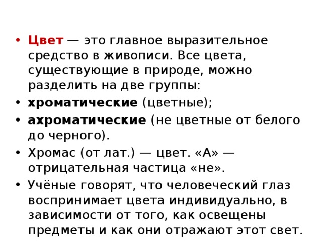 Цвет — это главное выразительное средство в живописи. Все цвета, существующие в природе, можно разделить на две группы: хроматические (цветные); ахроматические (не цветные от белого до черного). Хромас (от лат.) — цвет. «А» — отрицательная частица «не». Учёные говорят, что человеческий глаз воспринимает цвета индивидуально, в зависимости от того, как освещены предметы и как они отражают этот свет. 