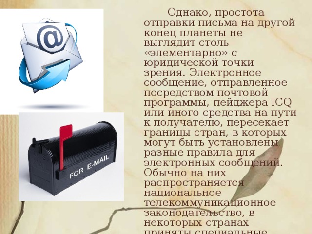 Однако, простота отправки письма на другой конец планеты не выглядит столь «элементарно» с юридической точки зрения. Электронное сообщение, отправленное посредством почтовой программы, пейджера ICQ или иного средства на пути к получателю, пересекает границы стран, в которых могут быть установлены разные правила для электронных сообщений. Обычно на них распространяется национальное телекоммуникационное законодательство, в некоторых странах приняты специальные нормативно-правовые акты, посвященные электронным сообщениям и их рассылке, в других их нет.