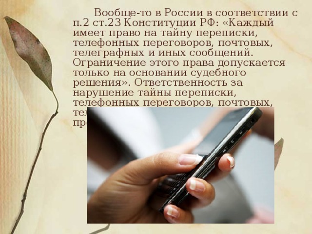 Вообще-то в России в соответствии с п.2 ст.23 Конституции РФ: «Каждый имеет право на тайну переписки, телефонных переговоров, почтовых, телеграфных и иных сообщений. Ограничение этого права допускается только на основании судебного решения». Ответственность за нарушение тайны переписки, телефонных переговоров, почтовых, телеграфных или иных сообщений предусмотрена в ст.138 УК РФ.