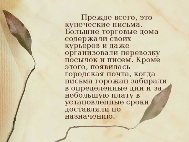 Прежде всего, это купеческие письма. Большие торговые дома содержали своих курьеров и даже организовали перевозку посылок и писем. Кроме этого, появилась городская почта, когда письма горожан забирали в определенные дни и за небольшую плату в установленные сроки доставляли по назначению. 