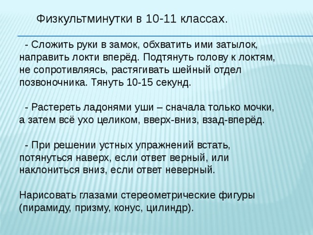 Физкультминутки в 10-11 классах.  - Сложить руки в замок, обхватить ими затылок, направить локти вперёд. Подтянуть голову к локтям, не сопротивляясь, растягивать шейный отдел позвоночника. Тянуть 10-15 секунд.  - Растереть ладонями уши – сначала только мочки, а затем всё ухо целиком, вверх-вниз, взад-вперёд.  - При решении устных упражнений встать, потянуться наверх, если ответ верный, или наклониться вниз, если ответ неверный. Нарисовать глазами стереометрические фигуры (пирамиду, призму, конус, цилиндр). 