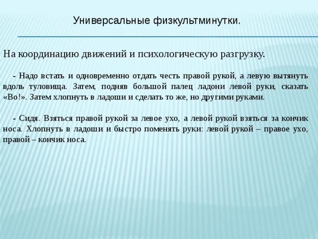 Универсальные физкультминутки. На координацию движений и психологическую разгрузку.  - Надо встать и одновременно отдать честь правой рукой, а левую вытянуть вдоль туловища. Затем, подняв большой палец ладони левой руки, сказать «Во!». Затем хлопнуть в ладоши и сделать то же, но другими руками.  - Сидя. Взяться правой рукой за левое ухо, а левой рукой взяться за кончик носа. Хлопнуть в ладоши и быстро поменять руки: левой рукой – правое ухо, правой – кончик носа. 