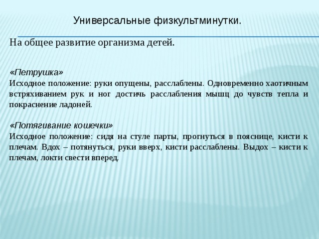 Универсальные физкультминутки. На общее развитие организма детей.  «Петрушка» Исходное положение: руки опущены, расслаблены. Одновременно хаотичным встряхиванием рук и ног достичь расслабления мышц до чувств тепла и покраснение ладоней.  «Потягивание кошечки» Исходное положение: сидя на стуле парты, прогнуться в пояснице, кисти к плечам. Вдох – потянуться, руки вверх, кисти расслаблены. Выдох – кисти к плечам, локти свести вперед. 