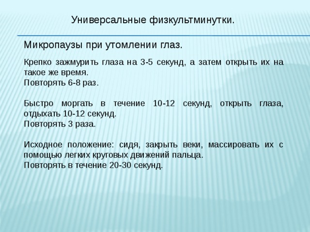 Универсальные физкультминутки. Микропаузы при утомлении глаз. Крепко зажмурить глаза на 3-5 секунд, а затем открыть их на такое же время. Повторять 6-8 раз. Быстро моргать в течение 10-12 секунд, открыть глаза, отдыхать 10-12 секунд. Повторять 3 раза. Исходное положение: сидя, закрыть веки, массировать их с помощью легких круговых движений пальца. Повторять в течение 20-30 секунд. 