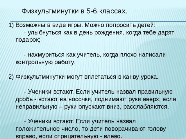 Физкультминутки в 5-6 классах. Возможны в виде игры. Можно попросить детей:  - улыбнуться как в день рождения, когда тебе дарят подарок;  - нахмуриться как учитель, когда плохо написали контрольную работу. 2) Физкультминутки могут вплетаться в канву урока.  - Ученики встают. Если учитель назвал правильную дробь - встают на носочки, поднимают руки вверх, если неправильную – руки опускают вниз, расслабляются.  - Ученики встают. Если учитель назвал положительное число, то дети поворачивают голову вправо, если отрицательную - влево. 