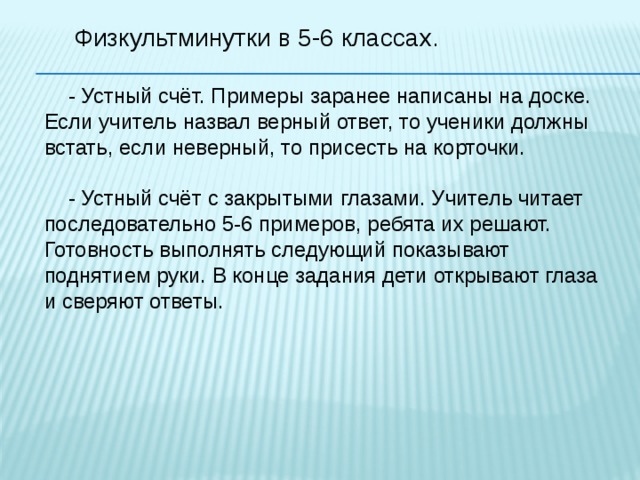 Физкультминутки в 5-6 классах.  - Устный счёт. Примеры заранее написаны на доске. Если учитель назвал верный ответ, то ученики должны встать, если неверный, то присесть на корточки.  - Устный счёт с закрытыми глазами. Учитель читает последовательно 5-6 примеров, ребята их решают. Готовность выполнять следующий показывают поднятием руки. В конце задания дети открывают глаза и сверяют ответы. 