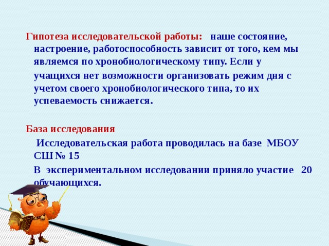 Гипотеза исследовательской работы: наше состояние, настроение, работоспособность зависит от того, кем мы являемся по хронобиологическому типу. Если у  учащихся нет возможности организовать режим дня с учетом своего хронобиологического типа, то их успеваемость снижается.  База исследования  Исследовательская работа проводилась на базе МБОУ СШ № 15  В экспериментальном исследовании приняло участие 20 обучающихся. 