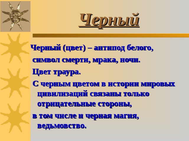 Черный Черный (цвет) – антипод белого,  символ смерти, мрака, ночи.  Цвет траура.  С черным цветом в истории мировых цивилизаций связаны только отрицательные стороны,  в том числе и черная магия, ведьмовство. 