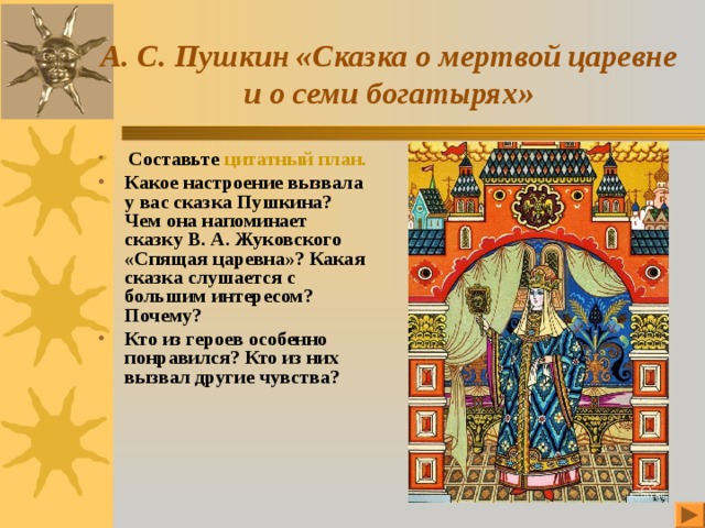 А. С. Пушкин «Сказка о мертвой царевне и о семи богатырях»  Составьте цитатный план. Какое настроение вызвала у вас сказка Пушкина? Чем она напоминает сказку В. А. Жуковского «Спящая царевна»? Какая сказка слушается с большим интересом? Почему? Кто из героев особенно понравился? Кто из них вызвал другие чувства? 
