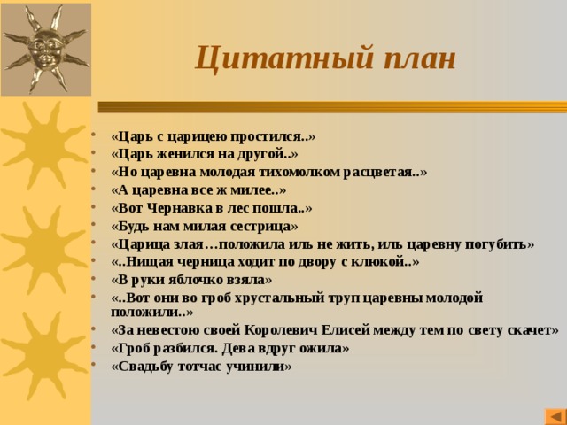 Цитатный план «Царь с царицею простился..» «Царь женился на другой..» «Но царевна молодая тихомолком расцветая..» «А царевна все ж милее..» «Вот Чернавка в лес пошла..» «Будь нам милая сестрица» «Царица злая…положила иль не жить, иль царевну погубить» «..Нищая черница ходит по двору с клюкой..» «В руки яблочко взяла» «..Вот они во гроб хрустальный труп царевны молодой положили..» «За невестою своей Королевич Елисей между тем по свету скачет» «Гроб разбился. Дева вдруг ожила» «Свадьбу тотчас учинили»  