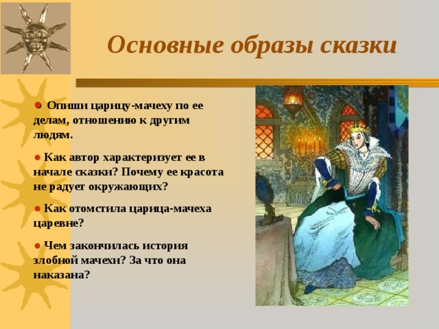 Основные образы сказки ●  Опиши царицу-мачеху по ее делам, отношению к другим людям. ●  Как автор характеризует ее в начале сказки? Почему ее красота не радует окружающих? ●  Как отомстила царица-мачеха царевне? ●  Чем закончилась история злобной мачехи? За что она наказана? 