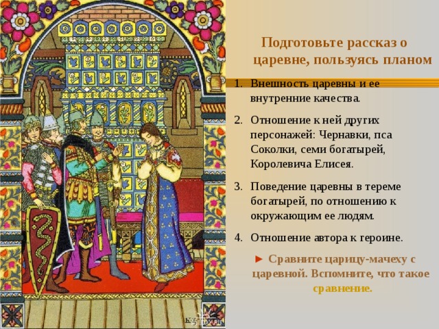 Подготовьте рассказ о царевне, пользуясь планом Внешность царевны и ее внутренние качества. Отношение к ней других персонажей: Чернавки, пса Соколки, семи богатырей, Королевича Елисея. Поведение царевны в тереме богатырей, по отношению к окружающим ее людям. Отношение автора к героине. ►  Сравните царицу-мачеху с царевной. Вспомните, что такое сравнение . 