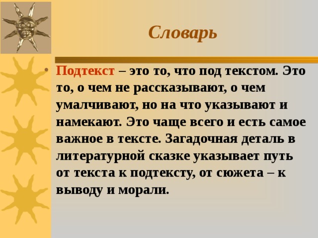 Словарь Подтекст – это то, что под текстом. Это то, о чем не рассказывают, о чем умалчивают, но на что указывают и намекают. Это чаще всего и есть самое важное в тексте. Загадочная деталь в литературной сказке указывает путь от текста к подтексту, от сюжета – к выводу и морали. 