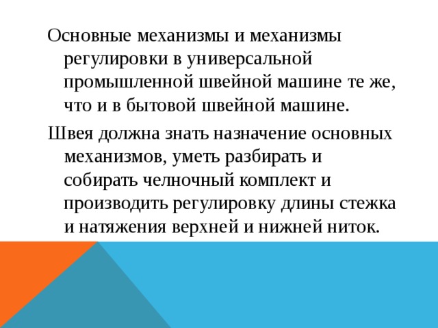 Основные механизмы и механизмы регулировки в универсальной промышленной швейной машине те же, что и в бытовой швейной машине. Швея должна знать назначение основных механизмов, уметь разбирать и собирать челночный комплект и производить регулировку длины стежка и натяжения верхней и нижней ниток. 