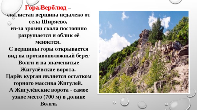 Гора Верблюд – скалистая вершина недалеко от села Ширяево, из-за эрозии скала постоянно разрушается и облик её меняется. С вершины горы открывается вид на противоположный берег Волги и на знаменитые Жигулёвские ворота. Царёв курган является остатком горного массива Жигулей. А Жигулёвские ворота - самое узкое место (700 м) в долине Волги. 