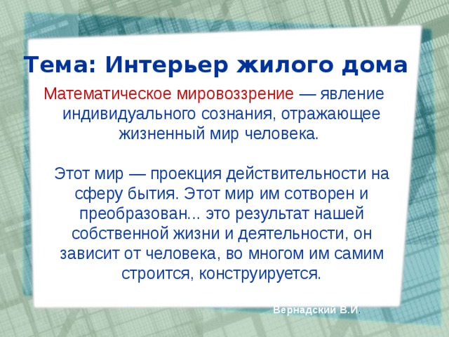 Тема: Интерьер жилого дома   Математическое мировоззрение — явление индивидуального сознания, отражающее жизненный мир человека.   Этот мир — проекция действительности на сферу бытия. Этот мир им сотворен и преобразован... это результат нашей собственной жизни и деятельности, он зависит от человека, во многом им самим строится, конструируется.    Вернадский В.И . 