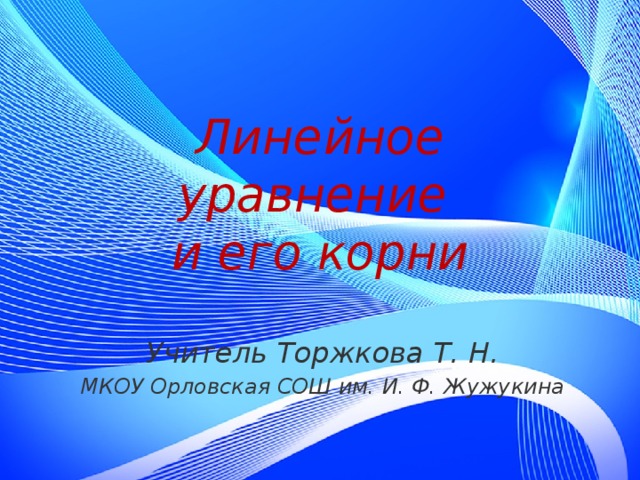 Линейное уравнение  и его корни Учитель Торжкова Т. Н. МКОУ Орловская СОШ им. И. Ф. Жужукина  