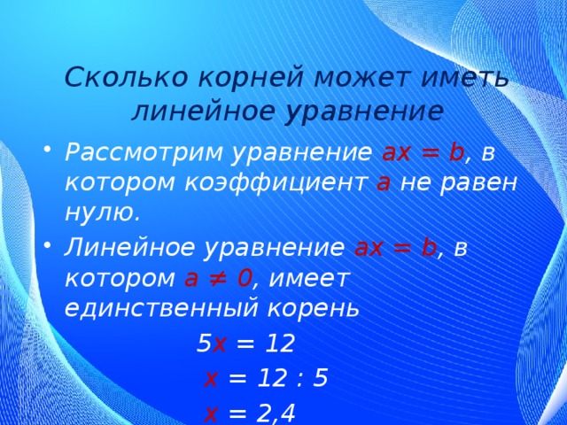 Сколько корней может иметь линейное уравнение Рассмотрим уравнение ах = b , в котором коэффициент а  не равен нулю. Линейное уравнение ах = b , в котором а ≠ 0 , имеет единственный корень  5 х = 12  х = 12 : 5  х = 2,4 