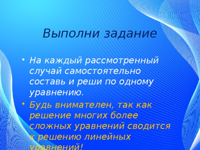 Выполни задание На каждый рассмотренный случай самостоятельно составь и реши по одному уравнению. Будь внимателен, так как решение многих более сложных уравнений сводится к решению линейных уравнений! 