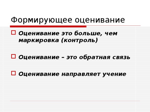 Формирующее оценивание Формирующее оценивание необходимо для того, чтобы диагностировать, как идёт процесс обучения на начальной и промежуточной, а не только конечной стадии и - если данные окажутся неудовлетворительными – на основе полученной информации внести в него необходимые изменения по совершенствованию качества учебной деятельности (учения). Именно это стоит за определением формирующего оценивания как оценивания для обучения . 