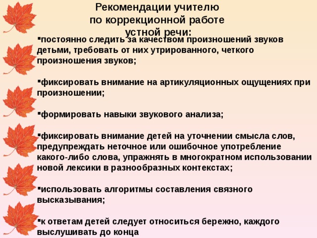 Рекомендации учителю по коррекционной работе устной речи:     постоянно следить за качеством произношений звуков детьми, требовать от них утрированного, четкого произношения звуков;  фиксировать внимание на артикуляционных ощущениях при произношении;  формировать навыки звукового анализа;  фиксировать внимание детей на уточнении смысла слов, предупреждать неточное или ошибочное употребление какого-либо слова, упражнять в многократном использовании новой лексики в разнообразных контекстах;  использовать алгоритмы составления связного высказывания;  к ответам детей следует относиться бережно, каждого выслушивать до конца  