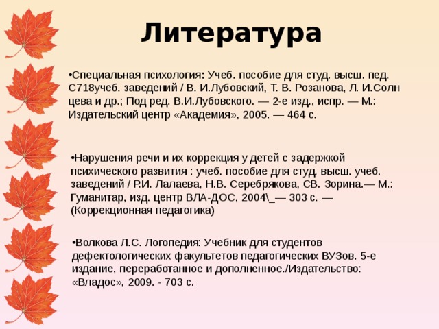 Литература Специальная психология : Учеб. пособие для студ. высш. пед. С718учеб. заведений / В. И.Лубовский, Т. В. Розанова, Л. И.Солн­цева и др.; Под ред. В.И.Лубовского. — 2-е изд., испр. — М.: Издательский центр «Академия», 2005. — 464 с. Нарушения речи и их коррекция у детей с задержкой психического развития : учеб. пособие для студ. высш. учеб. заведений / Р.И. Лалаева, Н.В. Серебря­кова, СВ. Зорина.— М.: Гуманитар, изд. центр ВЛА-ДОС, 2004\_— 303 с. — (Коррекционная педагогика) Волкова Л.С. Логопедия: Учебник для студентов дефектологических факультетов педагогических ВУЗов. 5-е издание, переработанное и дополненное./Издательство: «Владос», 2009. - 703 с. 