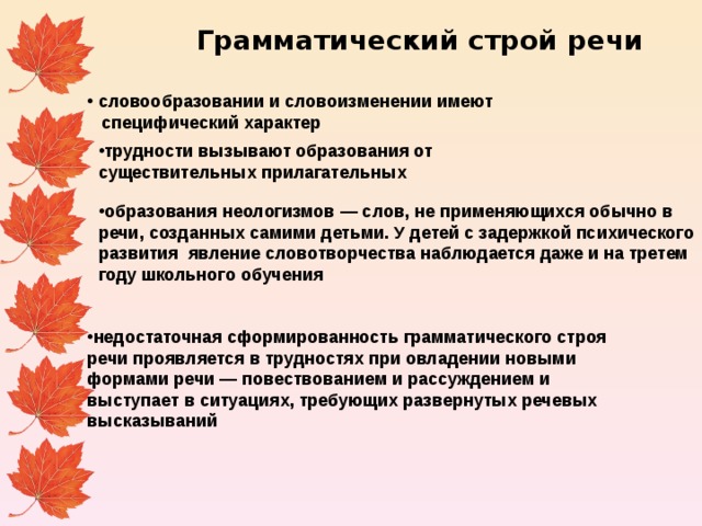 Грамматический строй речи  словообразовании и словоизменении имеют  специфический характер  трудности вызывают образования от существительных прилагательных образования неологизмов — слов, не применяющихся обычно в речи, созданных самими детьми. У детей с задержкой психического развития явление словотворчества наблюдается даже и на третем году школьного обучения недостаточная сформированность грамматического строя речи проявляется в трудностях при овладении новыми формами речи — повествованием и рассуждением и выступает в ситуациях, требующих развернутых речевых высказываний 