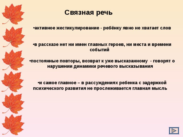  Связная речь активное жестикулирование - ребёнку явно не хватает слов   в рассказе нет ни имен главных героев, ни места и времени событий  постоянные повторы, возврат к уже высказанному - говорят о нарушении динамики речевого высказывания   и самое главное – в рассуждениях ребенка с задержкой психического развития не прослеживается главная мысль  