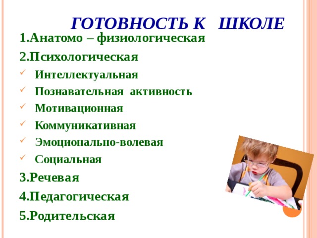  ГОТОВНОСТЬ К ШКОЛЕ 1.Анатомо – физиологическая 2.Психологическая Интеллектуальная Познавательная активность Мотивационная Коммуникативная Эмоционально-волевая Социальная 3.Речевая 4.Педагогическая 5.Родительская  