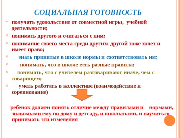  СОЦИАЛЬНАЯ ГОТОВНОСТЬ получать удовольствие от совместной игры, учебной деятельности; понимать другого и считаться с ним; понимание своего места среди других: другой тоже хочет и имеет право;  знать принятые в школе нормы и соответствовать им;  понимать, что в школе есть разные правила;  понимать, что с учителем разговаривают иначе, чем с товарищем;  уметь работать в коллективе (взаимодействие и соревнование)  ребенок должен понять отличие между правилами и нормами, знакомыми ему по дому и детсаду, и школьными, и научиться принимать эти изменения  