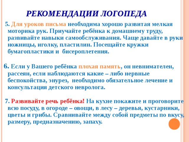 РЕКОМЕНДАЦИИ ЛОГОПЕДА  5. Для уроков письма необходима хорошо развитая мелкая моторика рук. Приучайте ребёнка к домашнему труду, развивайте навыки самообслуживания. Чаще давайте в руки ножницы, иголку, пластилин. Посещайте кружки бумагопластики и бисероплетения.   6. Если у Вашего ребёнка плохая память , он невнимателен, рассеян, если наблюдаются какие – либо нервные беспокойства, энурез, необходимо обязательное лечение и консультация детского невролога.   7. Развивайте речь ребёнка! На кухне покажите и проговорите всю посуду, в огороде – овощи, в лесу – деревья, кустарники, цветы и грибы. Сравнивайте между собой предметы по вкусу, размеру, предназначению, запаху.  