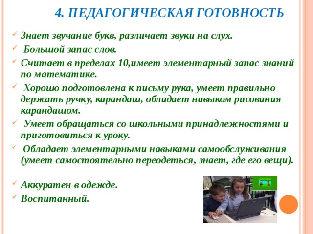  4. ПЕДАГОГИЧЕСКАЯ ГОТОВНОСТЬ Знает звучание букв, различает звуки на слух.         Большой запас слов.        Считает в пределах 10,имеет элементарный запас знаний по математике.  Хорошо подготовлена к письму рука, умеет правильно держать ручку, карандаш, обладает навыком рисования карандашом.        Умеет обращаться со школьными принадлежностями и приготовиться к уроку.     Обладает элементарными навыками самообслуживания (умеет самостоятельно переодеться, знает, где его вещи).        Аккуратен в одежде.       Воспитанный.    