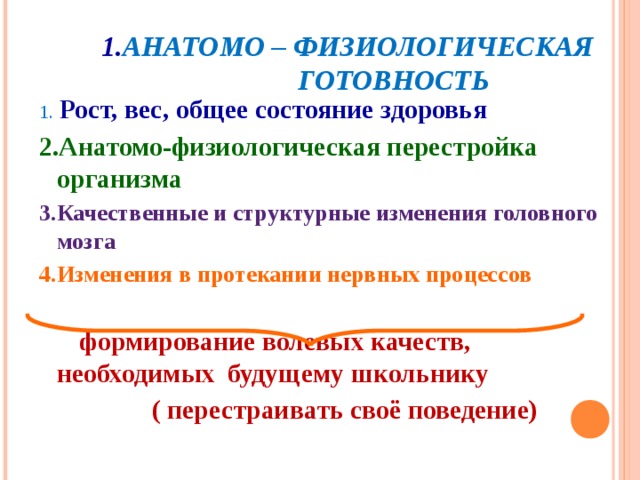   1. АНАТОМО – ФИЗИОЛОГИЧЕСКАЯ  ГОТОВНОСТЬ 1. Рост, вес, общее состояние здоровья 2.Анатомо-физиологическая перестройка организма 3.Качественные и структурные изменения головного мозга 4.Изменения в протекании нервных процессов   формирование волевых качеств, необходимых будущему школьнику  ( перестраивать своё поведение)  