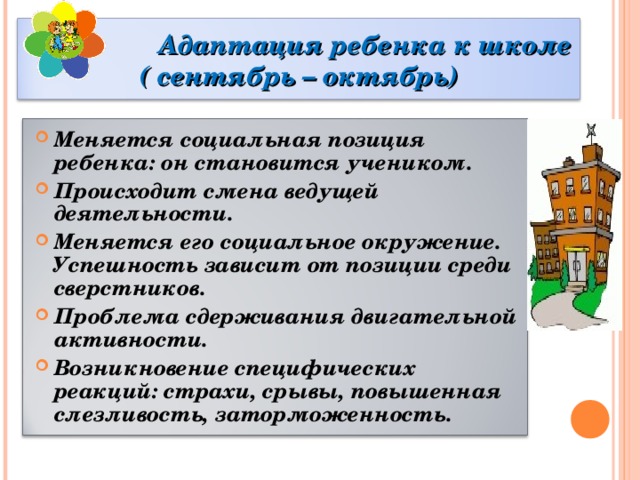    Адаптация ребенка к школе  ( сентябрь – октябрь) Меняется социальная позиция ребенка: он становится учеником. Происходит смена ведущей деятельности. Меняется его социальное окружение. Успешность зависит от позиции среди сверстников. Проблема сдерживания двигательной активности. Возникновение специфических реакций: страхи, срывы, повышенная слезливость, заторможенность.  