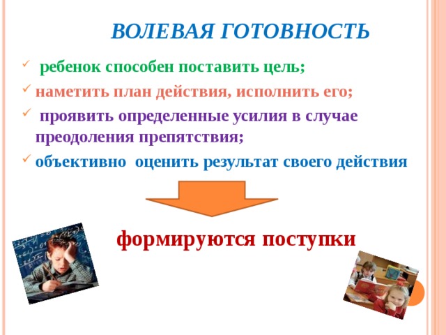  ВОЛЕВАЯ ГОТОВНОСТЬ  ребенок способен поставить цель; наметить план действия, исполнить его;  проявить определенные усилия в случае преодоления препятствия; объективно оценить результат своего действия    формируются поступки 