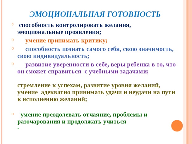  ЭМОЦИОНАЛЬНАЯ ГОТОВНОСТЬ  способность контролировать желания, эмоциональные проявления;  умение принимать критику;  способность познать самого себя, свою значимость, свою индивидуальность;  развитие уверенности в себе, веры ребенка в то, что он сможет справиться с учебными задачами;   стремление к успехам, развитие уровня желаний, умение адекватно принимать удачи и неудачи на пути к исполнению желаний;    умение преодолевать отчаяние, проблемы и разочарования и продолжать учиться  -  