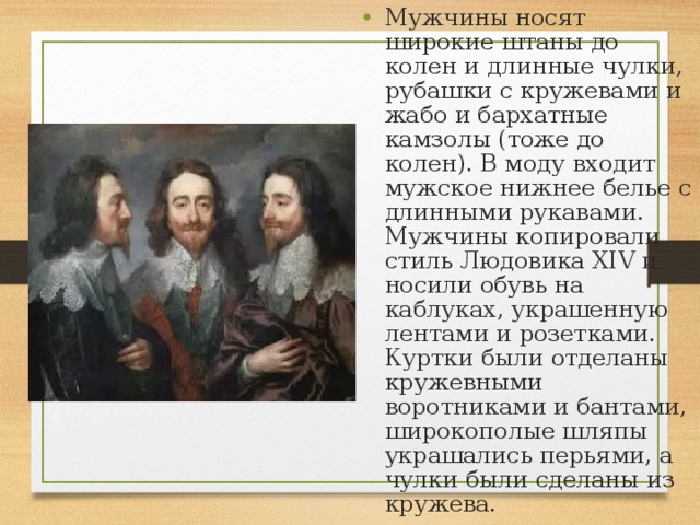 Мужчины носят широкие штаны до колен и длинные чулки, рубашки с кружевами и жабо и бархатные камзолы (тоже до колен). В моду входит мужское нижнее белье с длинными рукавами. Мужчины копировали стиль Людовика XIV и носили обувь на каблуках, украшенную лентами и розетками. Куртки были отделаны кружевными воротниками и бантами, широкополые шляпы украшались перьями, а чулки были сделаны из кружева. 