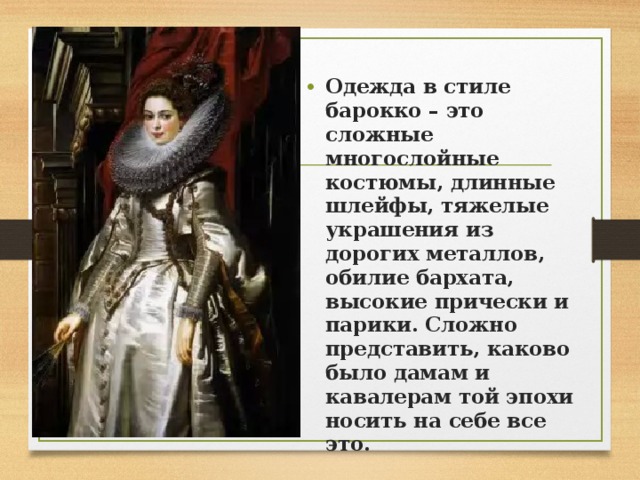   Одежда в стиле барокко – это сложные многослойные костюмы, длинные шлейфы, тяжелые украшения из дорогих металлов, обилие бархата, высокие прически и парики. Сложно представить, каково было дамам и кавалерам той эпохи носить на себе все это. 