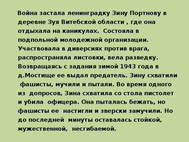 Война застала ленинградку Зину Портнову в деревне Зуя Витебской области , где она отдыхала на каникулах. Состояла в подпольной молодежной организации. Участвовала в диверсиях против врага, распространяла листовки, вела разведку. Возвращаясь с задания зимой 1943 года в д.Мостище ее выдал предатель. Зину схватили фашисты, мучили и пытали. Во время одного из допросов, Зина схватила со стола пистолет и убила офицера. Она пыталась бежать, но фашисты ее настигли и зверски замучили. Но до последней минуты оставалась стойкой, мужественной, несгибаемой.